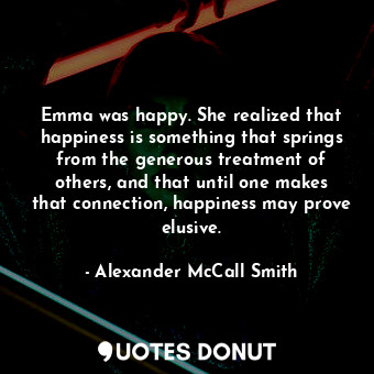 Emma was happy. She realized that happiness is something that springs from the generous treatment of others, and that until one makes that connection, happiness may prove elusive.
