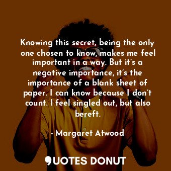 Knowing this secret, being the only one chosen to know, makes me feel important in a way. But it’s a negative importance, it’s the importance of a blank sheet of paper. I can know because I don’t count. I feel singled out, but also bereft.