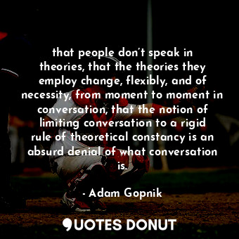 that people don’t speak in theories, that the theories they employ change, flexibly, and of necessity, from moment to moment in conversation, that the notion of limiting conversation to a rigid rule of theoretical constancy is an absurd denial of what conversation is.
