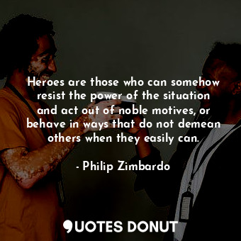 Heroes are those who can somehow resist the power of the situation and act out of noble motives, or behave in ways that do not demean others when they easily can.