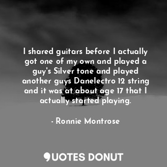 I shared guitars before I actually got one of my own and played a guy&#39;s Silver tone and played another guys Danelectro 12 string and it was at about age 17 that I actually started playing.