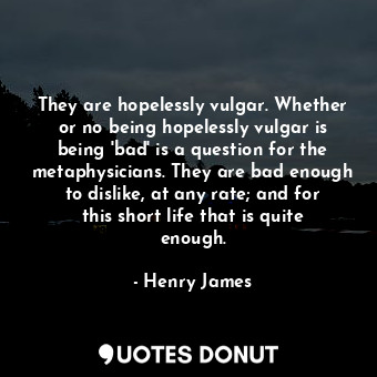 They are hopelessly vulgar. Whether or no being hopelessly vulgar is being 'bad' is a question for the metaphysicians. They are bad enough to dislike, at any rate; and for this short life that is quite enough.