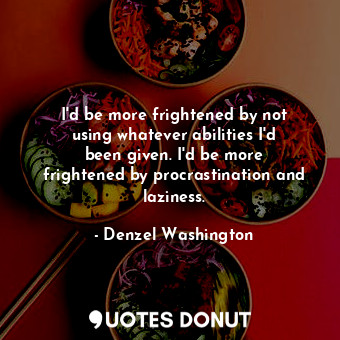 I&#39;d be more frightened by not using whatever abilities I&#39;d been given. I&#39;d be more frightened by procrastination and laziness.