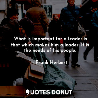 What is important for a leader is that which makes him a leader. It is the needs of his people.