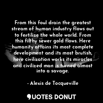 From this foul drain the greatest stream of human industry flows out to fertilize the whole world. From this filthy sewer gold flows. Here humanity attains its most complete development and its most brutish, here civilization works its miracles and civilized man is turned almost into a savage.