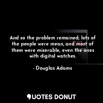 And so the problem remained; lots of the people were mean, and most of them were miserable, even the ones with digital watches.