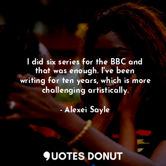 I did six series for the BBC and that was enough. I&#39;ve been writing for ten years, which is more challenging artistically.