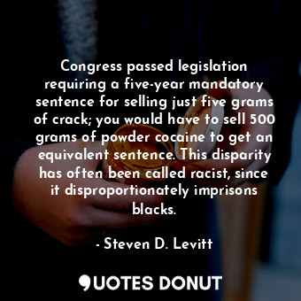 Congress passed legislation requiring a five-year mandatory sentence for selling just five grams of crack; you would have to sell 500 grams of powder cocaine to get an equivalent sentence. This disparity has often been called racist, since it disproportionately imprisons blacks.