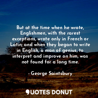 But at the time when he wrote, Englishmen, with the rarest exceptions, wrote only in French or Latin; and when they began to write in English, a man of genius, to interpret and improve on him, was not found for a long time.