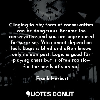 Clinging to any form of conservatism can be dangerous. Become too conservative and you are unprepared for surprises. You cannot depend on luck. Logic is blind and often knows only its own past. Logic is good for playing chess but is often too slow for the needs of survival.