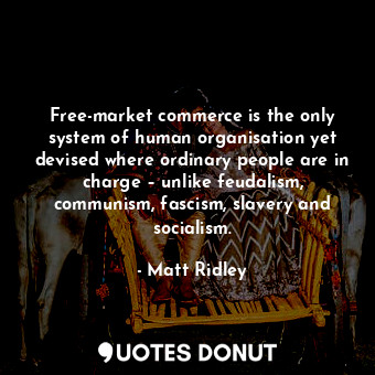 Free-market commerce is the only system of human organisation yet devised where ordinary people are in charge – unlike feudalism, communism, fascism, slavery and socialism.