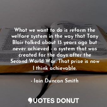 What we want to do is reform the welfare system in the way that Tony Blair talked about 13 years ago but never achieved - a system that was created for the days after the Second World War. That prize is now I think achievable.
