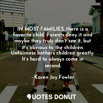 IN MOST FAMILIES, there is a favorite child. Parents deny it and maybe they truly don’t see it, but it’s obvious to the children. Unfairness bothers children greatly. It’s hard to always come in second.