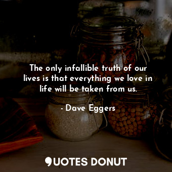 The only infallible truth of our lives is that everything we love in life will be taken from us.