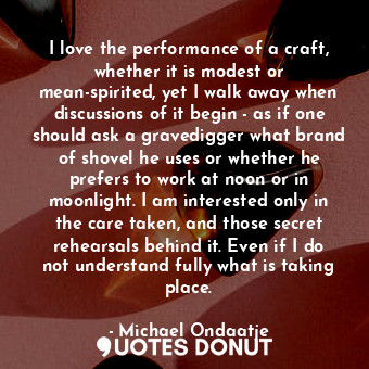 I love the performance of a craft, whether it is modest or mean-spirited, yet I walk away when discussions of it begin - as if one should ask a gravedigger what brand of shovel he uses or whether he prefers to work at noon or in moonlight. I am interested only in the care taken, and those secret rehearsals behind it. Even if I do not understand fully what is taking place.