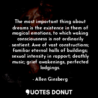 The most important thing about dreams is the existence in them of magical emotions, to which waking consciousness is not ordinarily sentient. Awe of vast constructions; familiar eternal halls of buildings; sexual intensity in rapport; deathly music; grief awakenings, perfected lodgings.