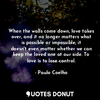 When the walls come down, love takes over, and it no longer matters what is possible or impossible; it doesn't even matter whether we can keep the loved one at our side. To love is to lose control.