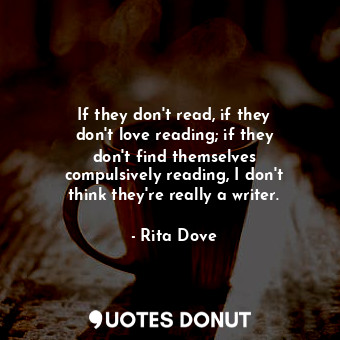 If they don&#39;t read, if they don&#39;t love reading; if they don&#39;t find themselves compulsively reading, I don&#39;t think they&#39;re really a writer.