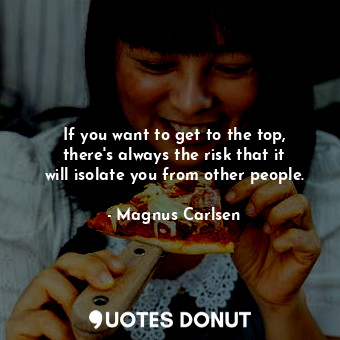 If you want to get to the top, there&#39;s always the risk that it will isolate you from other people.