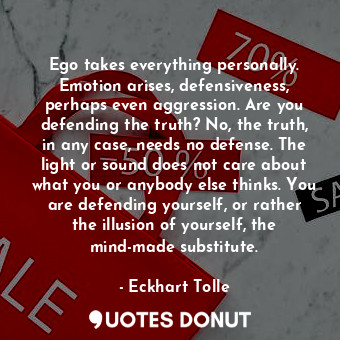 Ego takes everything personally. Emotion arises, defensiveness, perhaps even aggression. Are you defending the truth? No, the truth, in any case, needs no defense. The light or sound does not care about what you or anybody else thinks. You are defending yourself, or rather the illusion of yourself, the mind-made substitute.