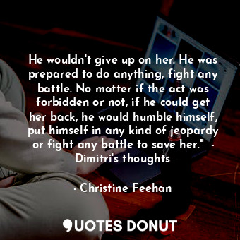 He wouldn't give up on her. He was prepared to do anything, fight any battle. No matter if the act was forbidden or not, if he could get her back, he would humble himself, put himself in any kind of jeopardy or fight any battle to save her."  - Dimitri's thoughts
