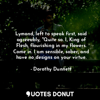 Lymond, left to speak first, said agreeably, "Quite so. I, King of Flesh, flourishing in my flowers. Come in. I am sensible, sober, and have no designs on your virtue.