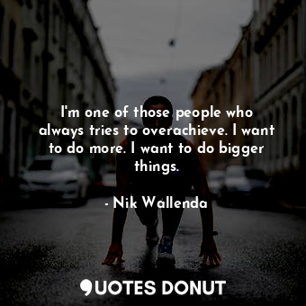 I&#39;m one of those people who always tries to overachieve. I want to do more. I want to do bigger things.