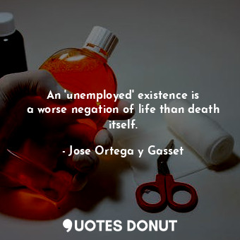  An &#39;unemployed&#39; existence is a worse negation of life than death itself.... - Jose Ortega y Gasset - Quotes Donut