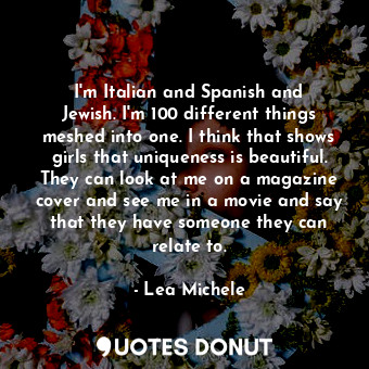 I&#39;m Italian and Spanish and Jewish. I&#39;m 100 different things meshed into one. I think that shows girls that uniqueness is beautiful. They can look at me on a magazine cover and see me in a movie and say that they have someone they can relate to.