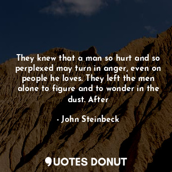 They knew that a man so hurt and so perplexed may turn in anger, even on people he loves. They left the men alone to figure and to wonder in the dust. After