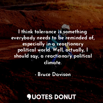 I think tolerance is something everybody needs to be reminded of, especially in a reactionary political world. Well, actually, I should say, a reactionary political climate.