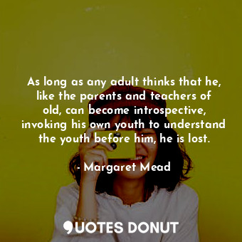 As long as any adult thinks that he, like the parents and teachers of old, can become introspective, invoking his own youth to understand the youth before him, he is lost.