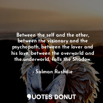 Between the self and the other, between the visionary and the psychopath, between the lover and his love, between the overworld and the underworld, falls the Shadow.