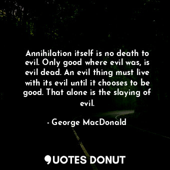 Annihilation itself is no death to evil. Only good where evil was, is evil dead. An evil thing must live with its evil until it chooses to be good. That alone is the slaying of evil.