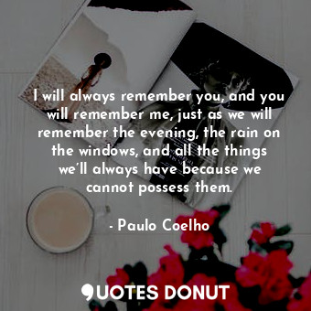 I will always remember you, and you will remember me, just as we will remember the evening, the rain on the windows, and all the things we’ll always have because we cannot possess them.