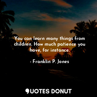 You can learn many things from children. How much patience you have, for instance.