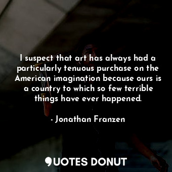I suspect that art has always had a particularly tenuous purchase on the American imagination because ours is a country to which so few terrible things have ever happened.