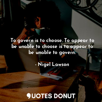 To govern is to choose. To appear to be unable to choose is to appear to be unable to govern.