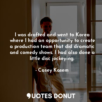 I was drafted and went to Korea where I had an opportunity to create a production team that did dramatic and comedy shows. I had also done a little disc jockeying.
