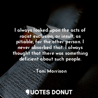 I always looked upon the acts of racist exclusion, or insult, as pitiable, for the other person. I never absorbed that. I always thought that there was something deficient about such people.