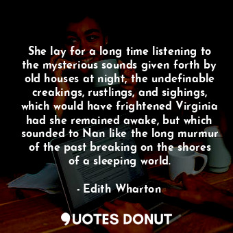 She lay for a long time listening to the mysterious sounds given forth by old houses at night, the undefinable creakings, rustlings, and sighings, which would have frightened Virginia had she remained awake, but which sounded to Nan like the long murmur of the past breaking on the shores of a sleeping world.
