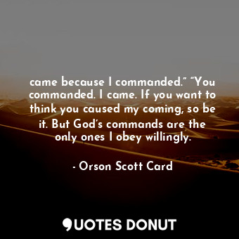 came because I commanded.” “You commanded. I came. If you want to think you caused my coming, so be it. But God’s commands are the only ones I obey willingly.