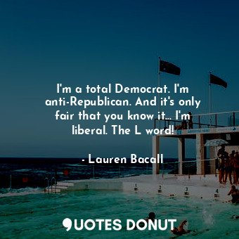 I&#39;m a total Democrat. I&#39;m anti-Republican. And it&#39;s only fair that you know it... I&#39;m liberal. The L word!