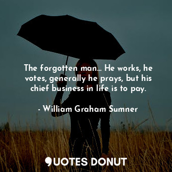 The forgotten man... He works, he votes, generally he prays, but his chief business in life is to pay.