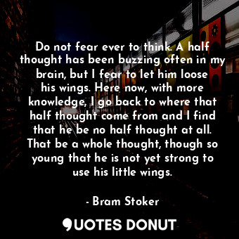 Do not fear ever to think. A half thought has been buzzing often in my brain, but I fear to let him loose his wings. Here now, with more knowledge, I go back to where that half thought come from and I find that he be no half thought at all. That be a whole thought, though so young that he is not yet strong to use his little wings.