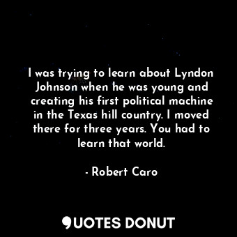 I was trying to learn about Lyndon Johnson when he was young and creating his first political machine in the Texas hill country. I moved there for three years. You had to learn that world.