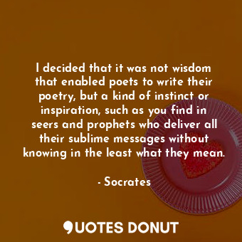 I decided that it was not wisdom that enabled poets to write their poetry, but a kind of instinct or inspiration, such as you find in seers and prophets who deliver all their sublime messages without knowing in the least what they mean.