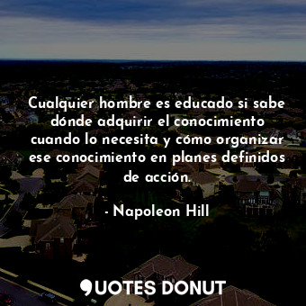 Cualquier hombre es educado si sabe dónde adquirir el conocimiento cuando lo necesita y cómo organizar ese conocimiento en planes definidos de acción.