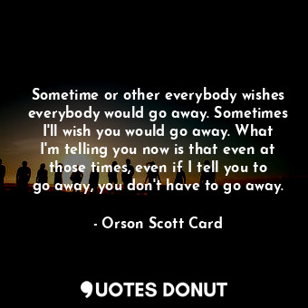 Sometime or other everybody wishes everybody would go away. Sometimes I'll wish you would go away. What I'm telling you now is that even at those times, even if I tell you to go away, you don't have to go away.