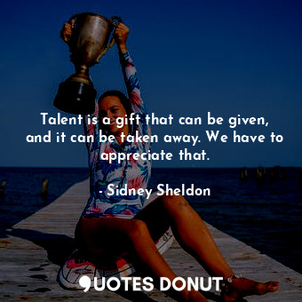 Talent is a gift that can be given, and it can be taken away. We have to appreciate that.